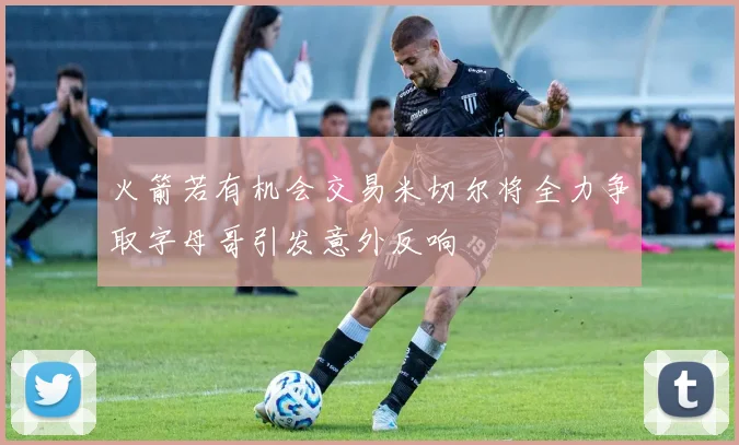 火箭若有机会交易米切尔将全力争取字母哥引发意外反响