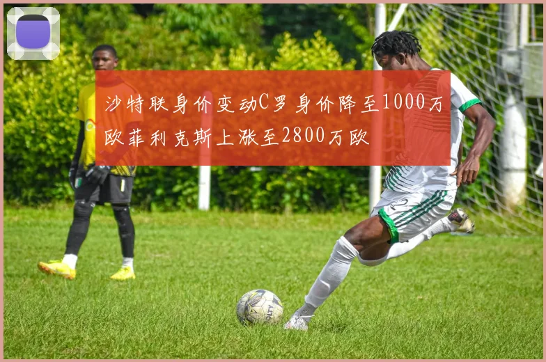 沙特联身价变动C罗身价降至1000万欧菲利克斯上涨至2800万欧