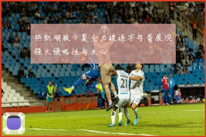 热凯湖狼今夏全力追逐字母哥展现强大侵略性与决心