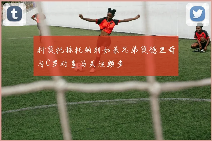 科莫托称托纳利如亲兄弟莫德里奇与C罗对皇马关注颇多