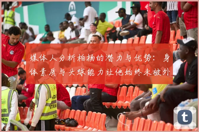 媒体人分析柏杨的潜力与优势：身体素质与头球能力让他始终未被外教放弃