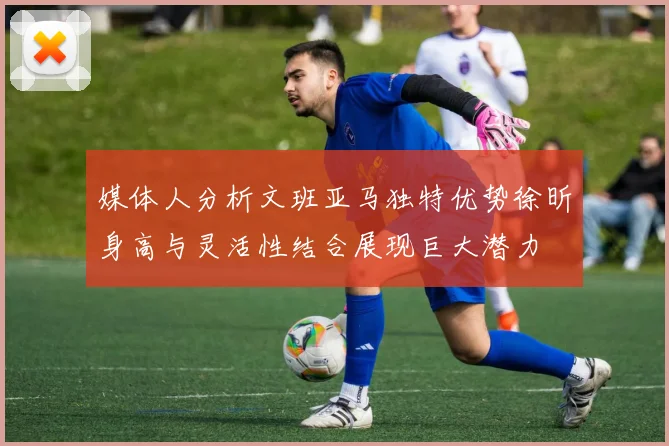 媒体人分析文班亚马独特优势徐昕身高与灵活性结合展现巨大潜力
