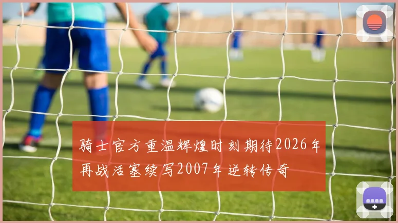 骑士官方重温辉煌时刻期待2026年再战活塞续写2007年逆转传奇