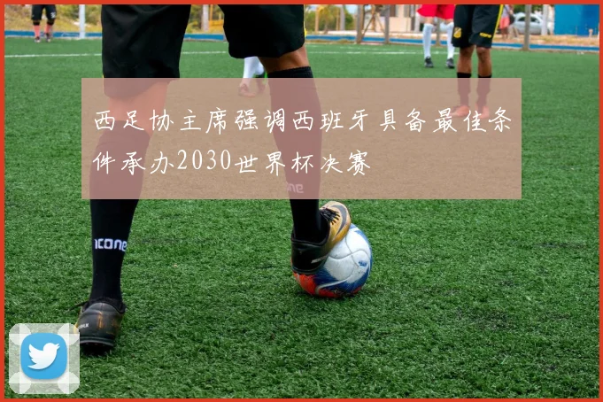 西足协主席强调西班牙具备最佳条件承办2030世界杯决赛