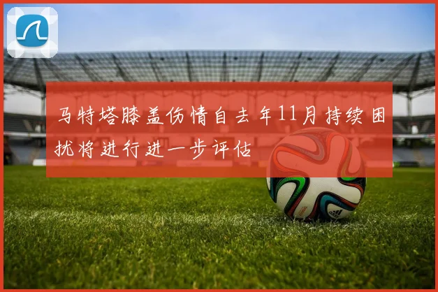 马特塔膝盖伤情自去年11月持续困扰将进行进一步评估