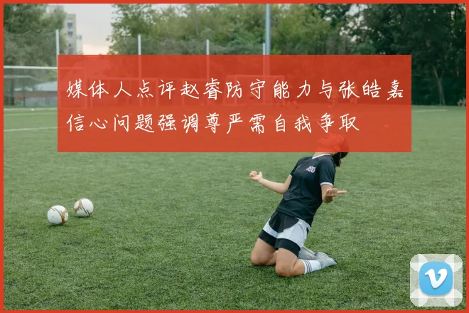 媒体人点评赵睿防守能力与张皓嘉信心问题强调尊严需自我争取
