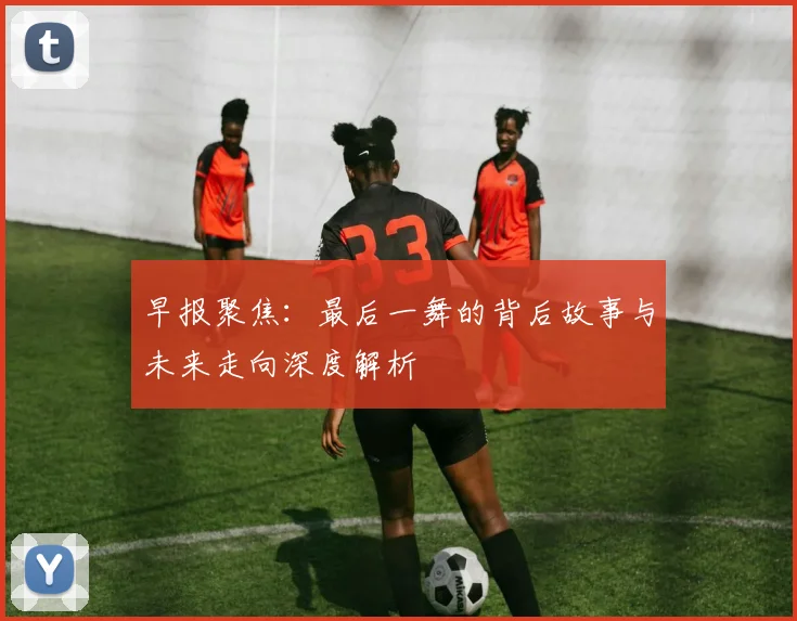 早报聚焦：最后一舞的背后故事与未来走向深度解析