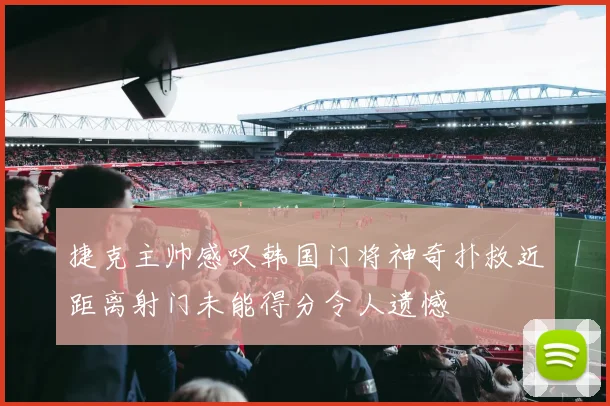 捷克主帅感叹韩国门将神奇扑救近距离射门未能得分令人遗憾