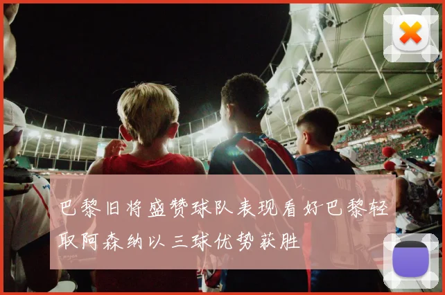 巴黎旧将盛赞球队表现看好巴黎轻取阿森纳以三球优势获胜