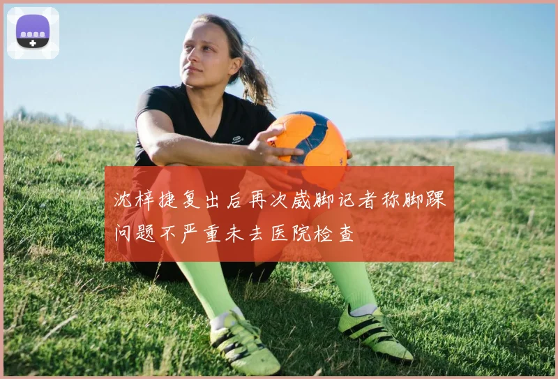 沈梓捷复出后再次崴脚记者称脚踝问题不严重未去医院检查