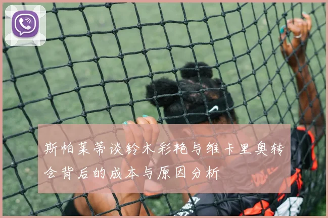 斯帕莱蒂谈铃木彩艳与维卡里奥转会背后的成本与原因分析