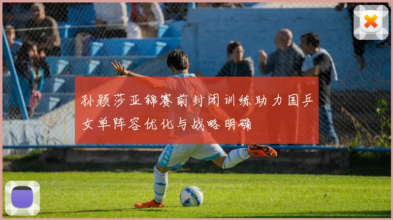 孙颖莎亚锦赛前封闭训练助力国乒女单阵容优化与战略明确